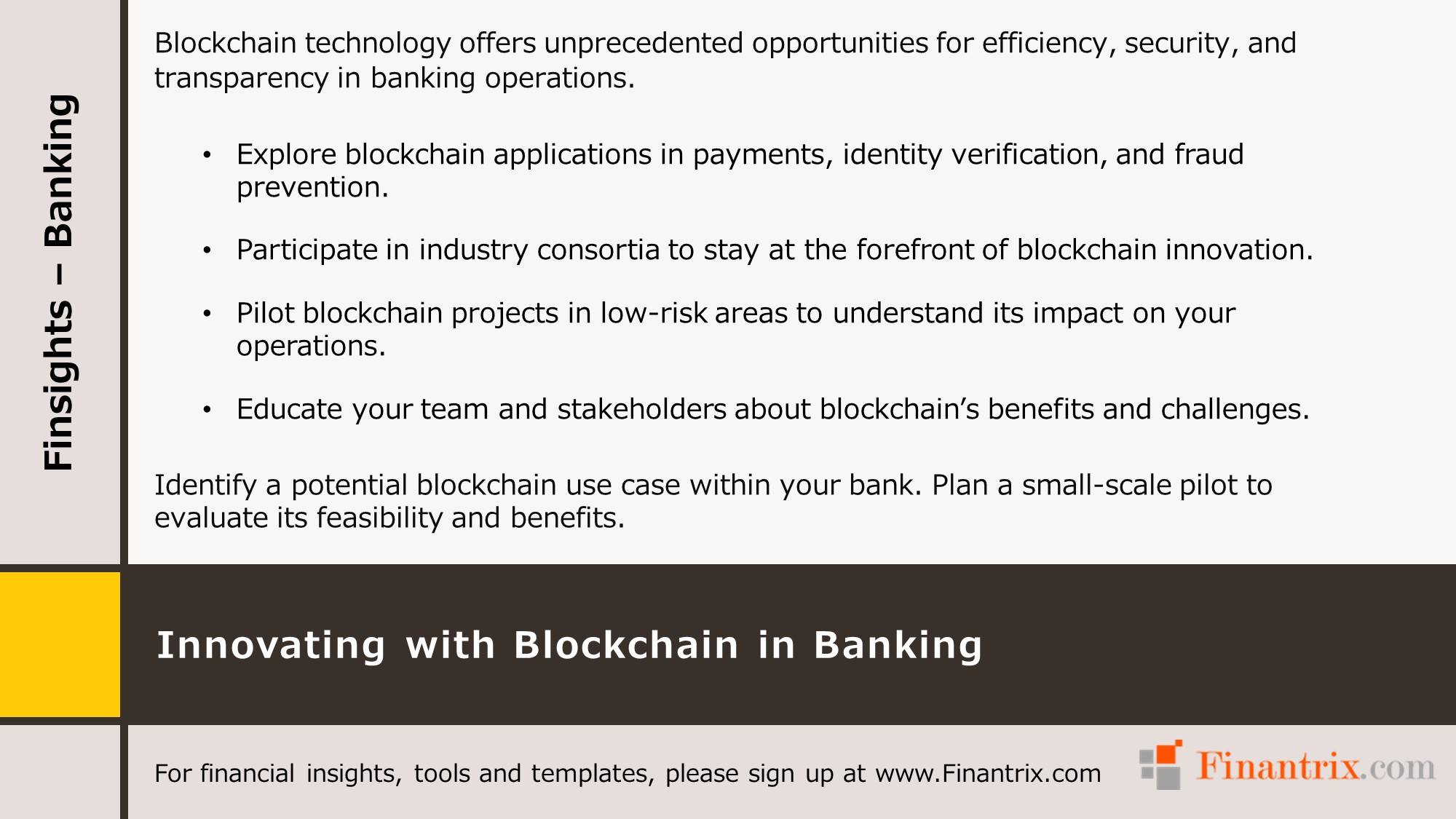 Blockchain technology offers unprecedented opportunities for efficiency, security, and transparency in banking operations. • Explore blockchain applications in payments, identity verification, and fraud prevention. • Participate in industry consortia to stay at the forefront of blockchain innovation. • Pilot blockchain projects in low-risk areas to understand its impact on your operations. • Educate your team and stakeholders about blockchain’s benefits and challenges. • Identify a potential blockchain use case within your bank. Plan a small-scale pilot to evaluate its feasibility and benefits.