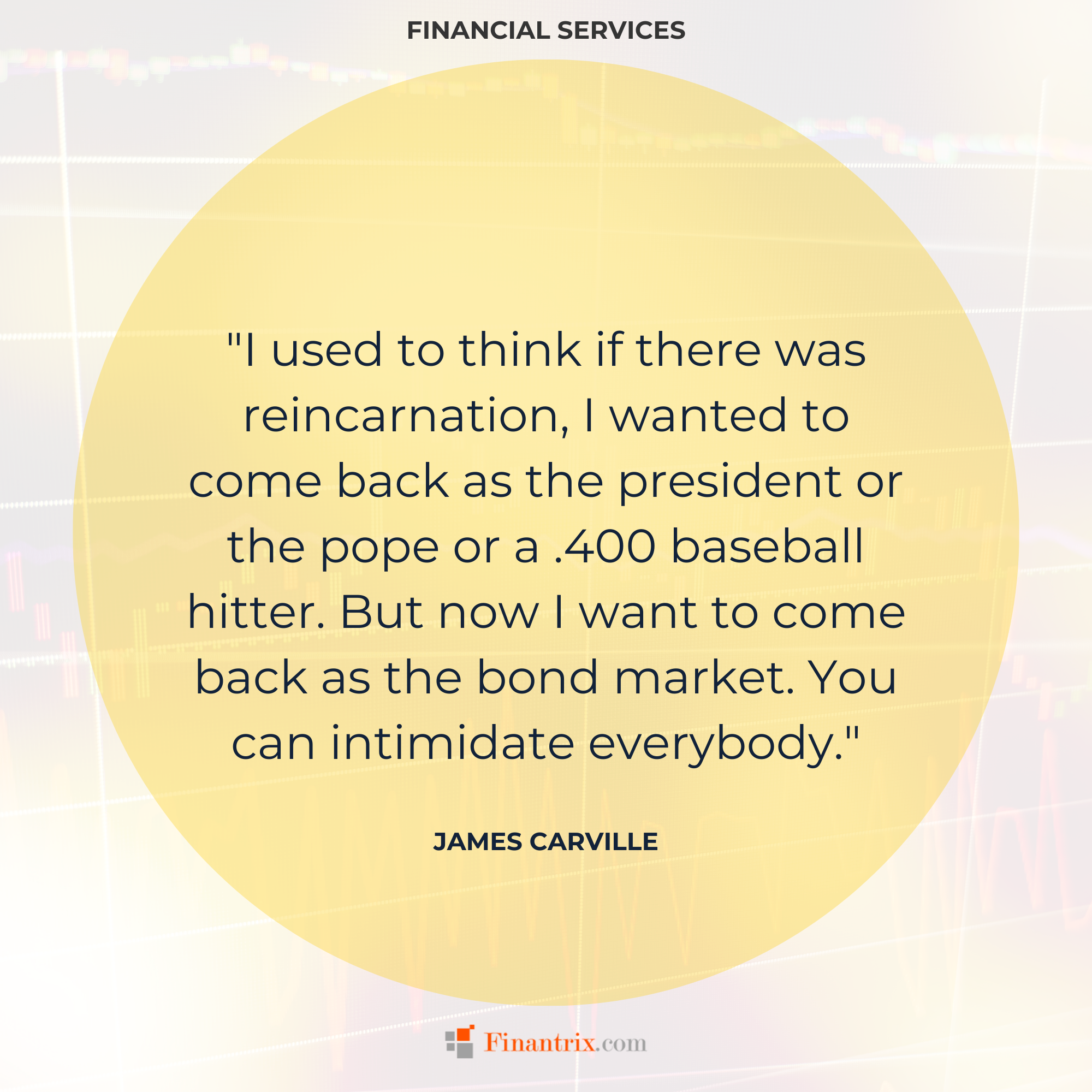 "I used to think if there was reincarnation, I wanted to come back as the president or the pope or a .400 baseball hitter. But now I want to come back as the bond market. You can intimidate everybody." - James Carville