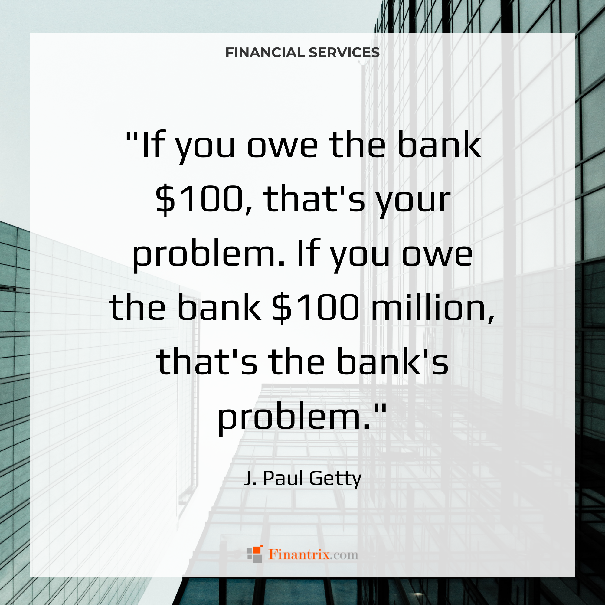 "If you owe the bank $100, that's your problem. If you owe the bank $100 million, that's the bank's problem." - J. Paul Getty